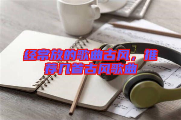 經常放的歌曲古風,推薦幾首古風歌曲