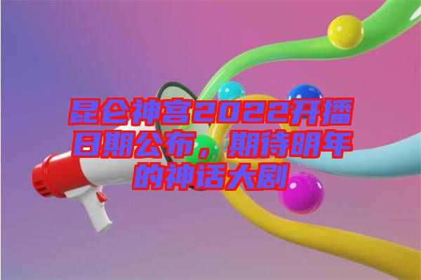 昆侖神宮2022開(kāi)播日期公布,期待明年的神話大劇