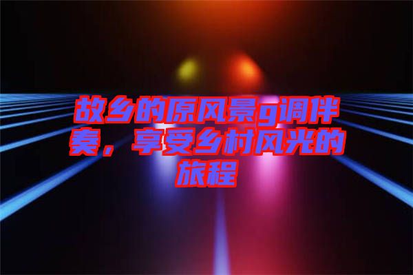 故鄉的原風景g調伴奏,享受鄉村風光的旅程