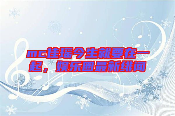 mc佳瑤今生就要在一起,娛樂(lè)圈最新緋聞