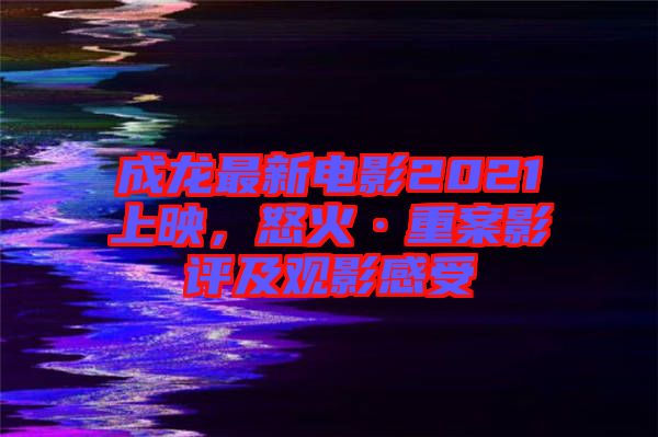 成龍最新電影2021上映,怒火·重案影評及觀影感受