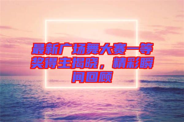 最新廣場舞大賽一等獎得主揭曉,精彩瞬間回顧