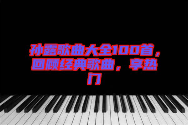 孫露歌曲大全100首,回顧經典歌曲,享熱門