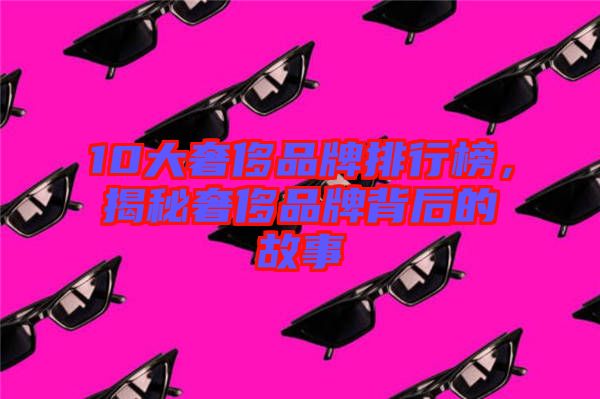 10大奢侈品牌排行榜,揭秘奢侈品牌背后的故事