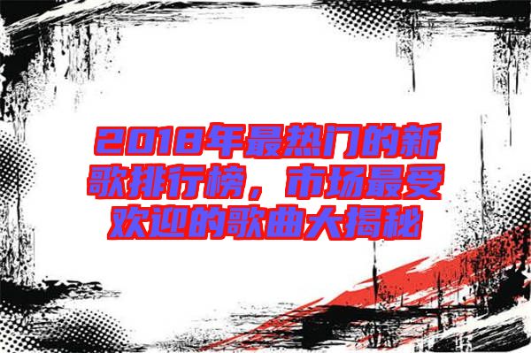 2018年最熱門的新歌排行榜,市場最受歡迎的歌曲大揭秘