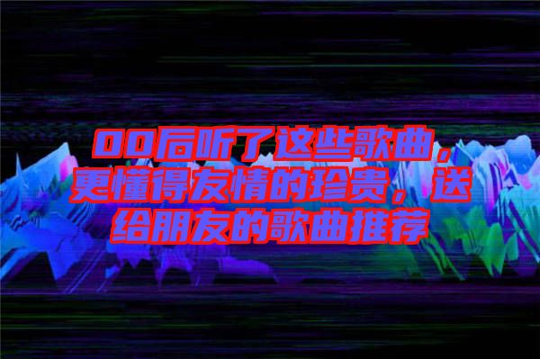 00后聽了這些歌曲,更懂得友情的珍貴,送給朋友的歌曲推薦