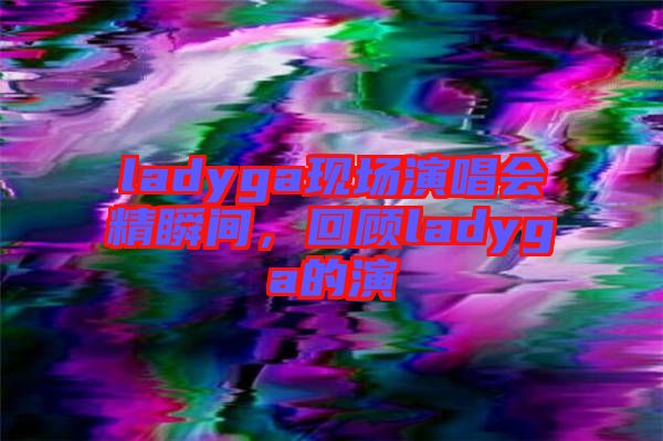 ladyga現(xiàn)場演唱會精瞬間,回顧ladyga的演