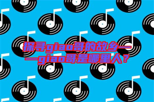 探尋giao哥的故鄉——giao哥是哪里人?