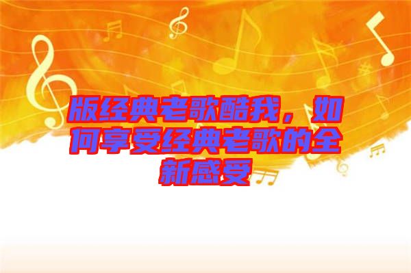 版經(jīng)典老歌酷我,如何享受經(jīng)典老歌的全新感受