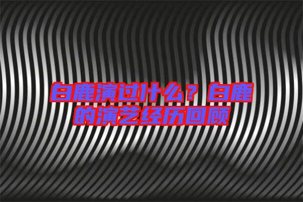 白鹿演過什么?白鹿的演藝經歷回顧