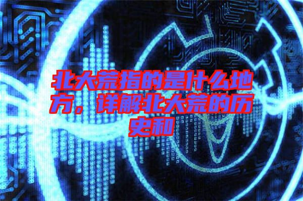 北大荒指的是什么地方,詳解北大荒的歷史和