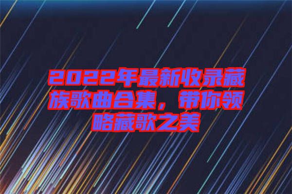 2022年最新收錄藏族歌曲合集,帶你領略藏歌之美