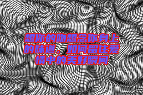 想你的吻想念你身上的味道，如何留住愛情中的美好瞬間