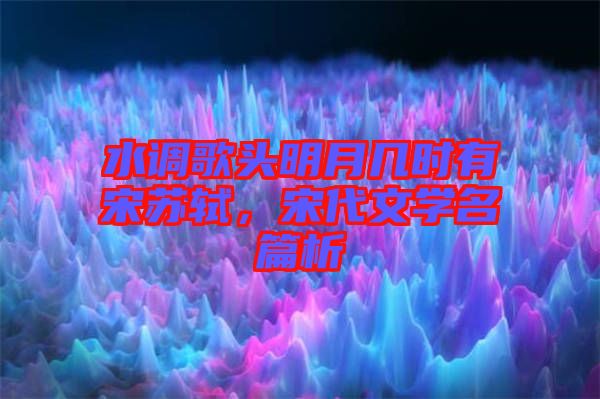水調(diào)歌頭明月幾時(shí)有宋蘇軾,宋代文學(xué)名篇析