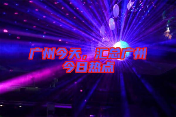 廣州今天,匯總廣州今日熱點
