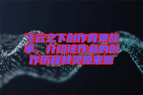 飛云之下創(chuàng)作背景故事,介紹該作品的創(chuàng)作歷程和靈感來源