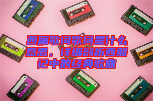 西廂歌詞歌詞是什么意思,詳細剖析西廂記中的經(jīng)典歌曲