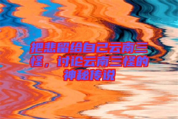 把悲留給自己云南三怪,討論云南三怪的神秘傳說