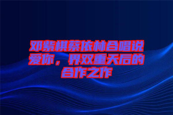 鄧紫棋蔡依林合唱說愛你,界雙重天后的合作之作