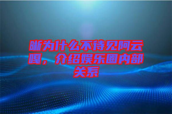 晰為什么不待見阿云嘎,介紹娛樂圈內部關系