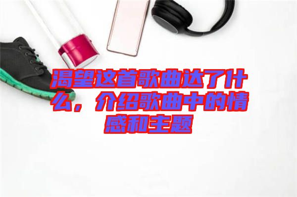 渴望這首歌曲達了什么,介紹歌曲中的情感和主題
