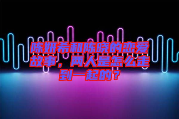 陳妍希和陳曉的戀愛故事,兩人是怎么走到一起的?