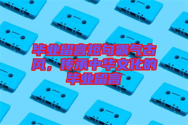 畢業留言短句霸氣古風,傳承中華文化的畢業留言