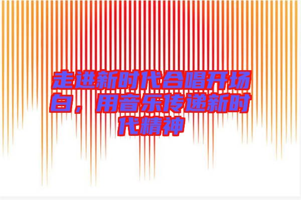 走進新時代合唱開場白,用音樂傳遞新時代精神