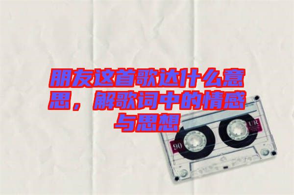 朋友這首歌達什么意思,解歌詞中的情感與思想