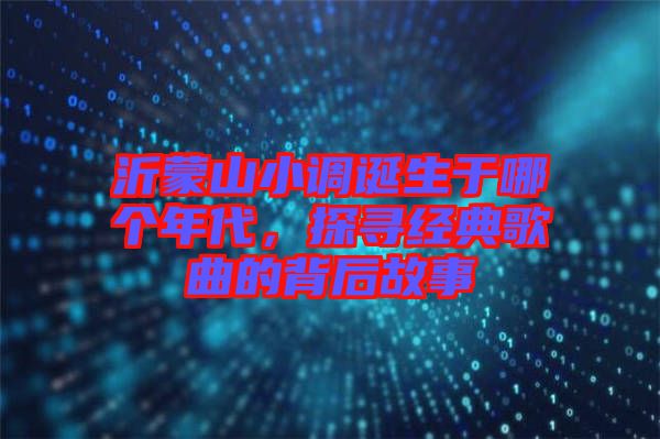 沂蒙山小調(diào)誕生于哪個(gè)年代,探尋經(jīng)典歌曲的背后故事