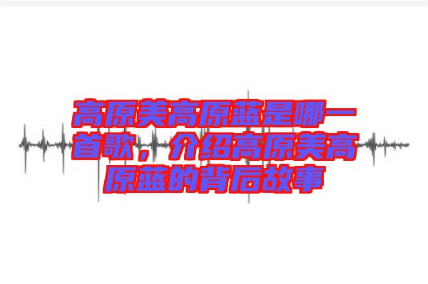 高原美高原藍是哪一首歌,介紹高原美高原藍的背后故事