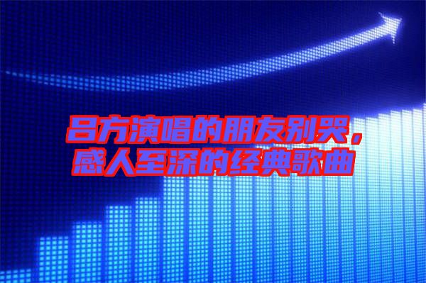 呂方演唱的朋友別哭，感人至深的經典歌曲