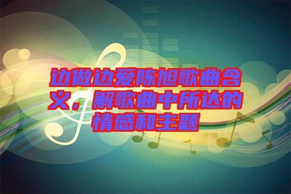 邊做邊愛陳旭歌曲含義,解歌曲中所達的情感和主題