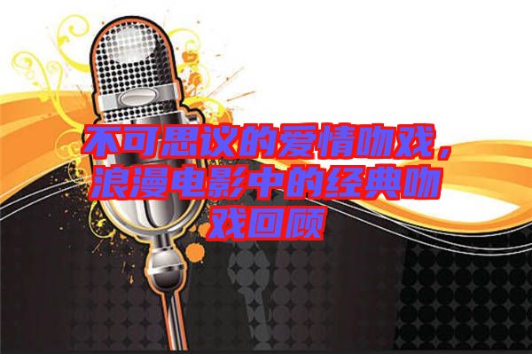 不可思議的愛(ài)情吻戲,浪漫電影中的經(jīng)典吻戲回顧