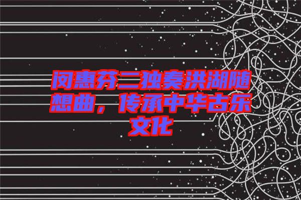 閔惠芬二獨奏洪湖隨想曲,傳承中華古樂文化