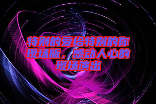 特別的愛(ài)給特別的你現(xiàn)場(chǎng)版,感動(dòng)人心的現(xiàn)場(chǎng)演出