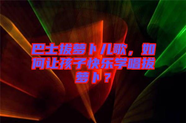 巴士拔蘿卜兒歌,如何讓孩子快樂學唱拔蘿卜?