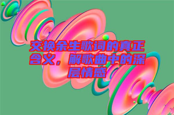 交換余生歌詞的真正含義,解歌曲中的深層情感