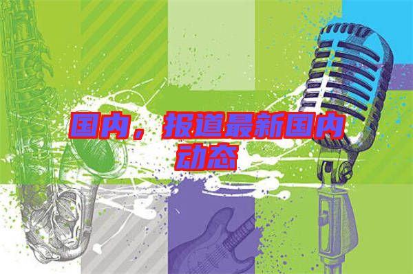 國(guó)內(nèi),報(bào)道最新國(guó)內(nèi)動(dòng)態(tài)