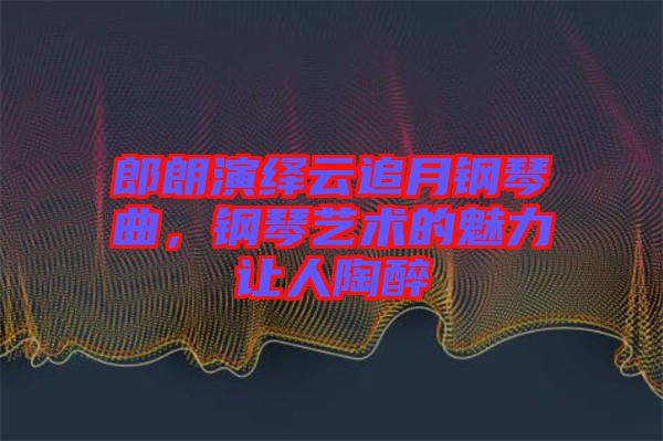 郎朗演繹云追月鋼琴曲,鋼琴藝術的魅力讓人陶醉