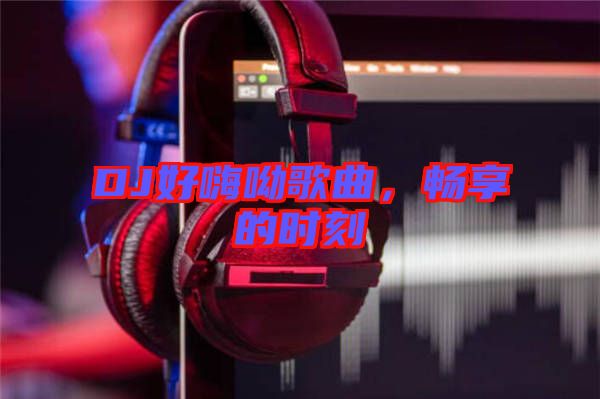 DJ好嗨呦歌曲,暢享的時刻