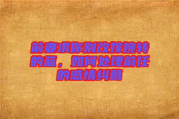 前妻求你別改嫁婉轉的藍,如何處理前任的感情糾葛