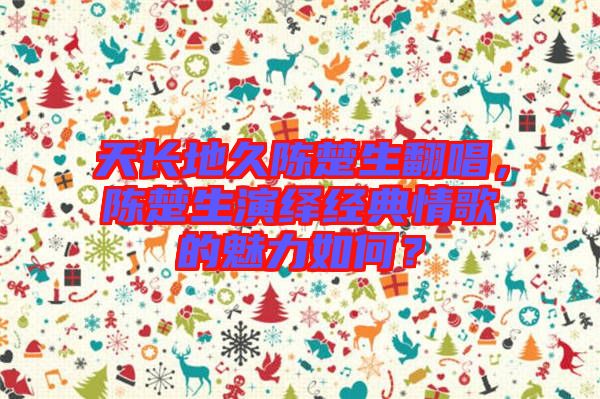 天長地久陳楚生翻唱,陳楚生演繹經典情歌的魅力如何?