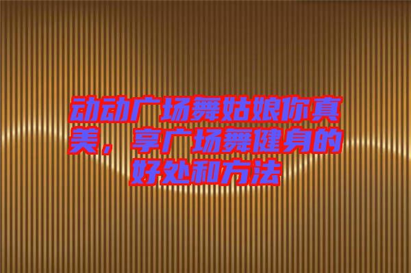 動(dòng)動(dòng)廣場(chǎng)舞姑娘你真美,享廣場(chǎng)舞健身的好處和方法