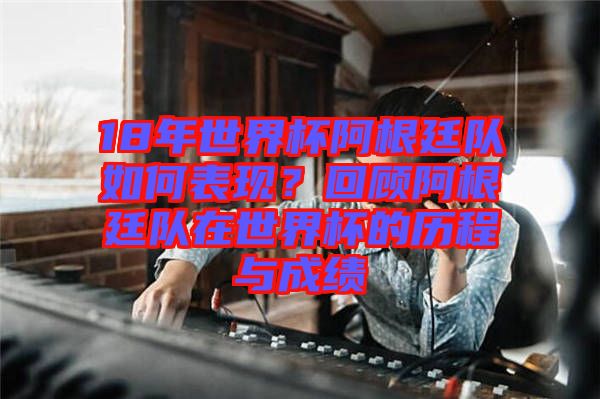 18年世界杯阿根廷隊如何表現?回顧阿根廷隊在世界杯的歷程與成績