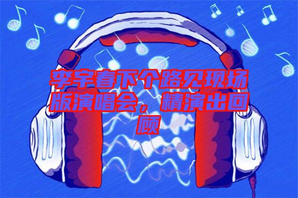 李宇春下個路見現場版演唱會,精演出回顧