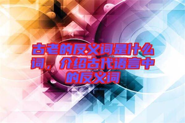 古老的反義詞是什么詞,介紹古代語言中的反義詞