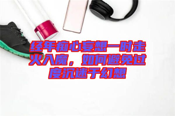 經年癡心妄想一時走火入魔,如何避免過度沉迷于幻想