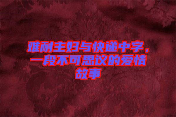 難耐主婦與快遞中字,一段不可思議的愛情故事