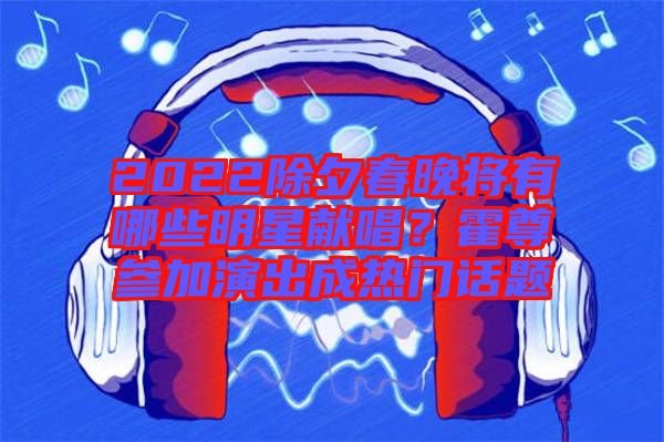 2022除夕春晚將有哪些明星獻唱?霍尊參加演出成熱門話題